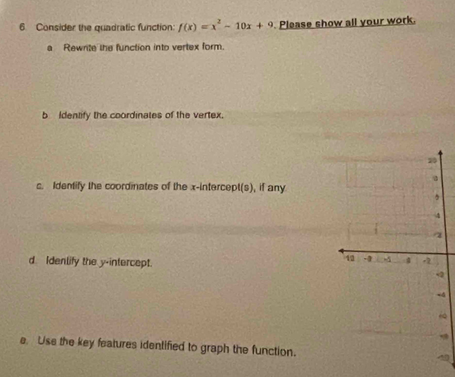 Consider the quadratic function: f(x)=x^2-10x+9 Please show all your work. 
a Rewnte the function into vertex form. 
b Identify the coordinates of the vertex. 
c. Identify the coordinates of the x-intercept(s), if any 
d Idenlify the y-intercept. 
2 
4 
“ 
e Use the key features idenlified to graph the function.