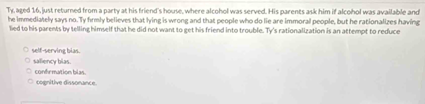 Ty, aged 16, just returned from a party at his friend's house, where alcohol was served. His parents ask him if alcohol was available and
he immediately says no. Ty frmly believes that lying is wrong and that people who do lie are immoral people, but he rationalizes having
lied to his parents by telling himself that he did not want to get his friend into trouble. Ty's rationalization is an attempt to reduce
self-serving bias.
saliency bias.
confrmation bias.
cognitive dissonance.