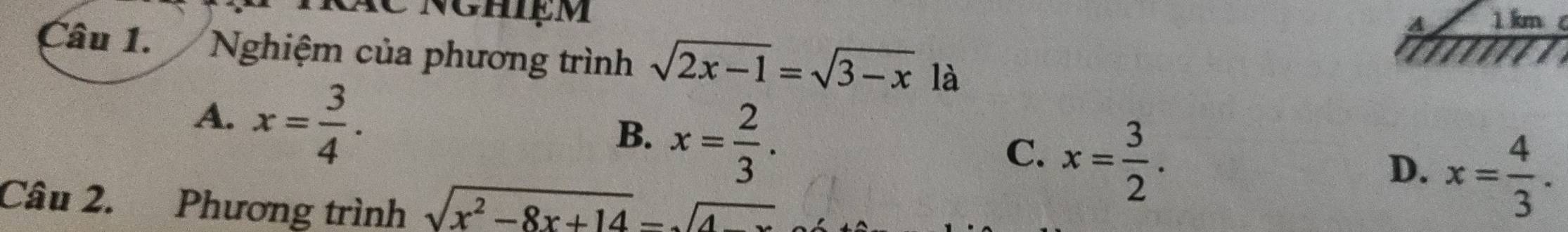 A 1 km c
Câu 1. Nghiệm của phương trình sqrt(2x-1)=sqrt(3-x) là
A. x= 3/4 .
B. x= 2/3 .
C. x= 3/2 .
D. x= 4/3 . 
Câu 2. Phương trình sqrt(x^2-8x+14)=sqrt(4-x)