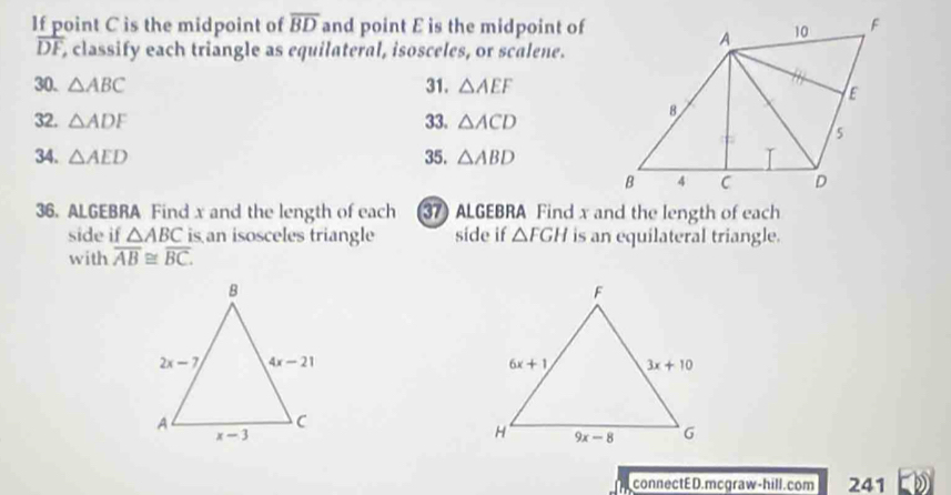 If point C is the midpoint of overline BD and point E is the midpoint of
overline DF , classify each triangle as equilateral, isosceles, or scalene.
30. △ ABC 31. △ AEF
32. △ ADF 33. △ ACD
34. △ AED 35. △ ABD
36. ALGEBRA Find x and the length of each 37) ALGEBRA Find x and the length of each
side if △ ABC is an isosceles triangle side if △ FGH is an equilateral triangle.
with overline AB≌ overline BC.
connectED.mcgraw-hill.com 241