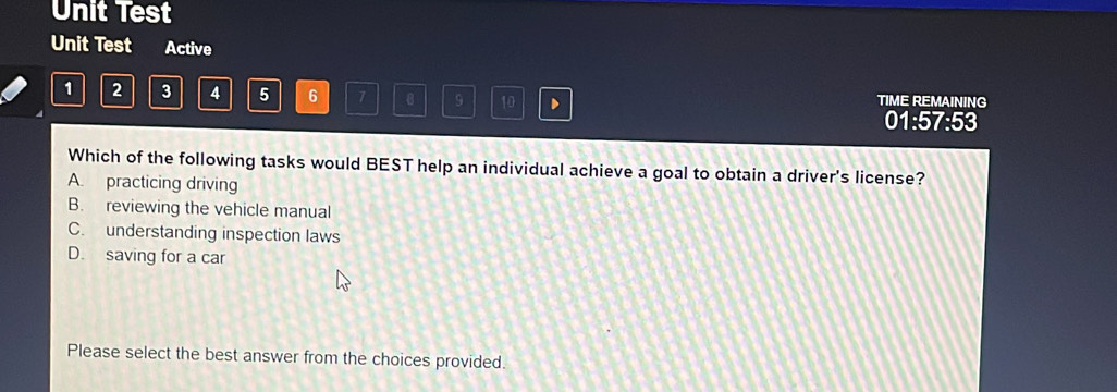 Unit Test
Unit Test Active
1 2 3 4 5 6 7 8 9 10 、 TIME REMAINING
01:57:53
Which of the following tasks would BEST help an individual achieve a goal to obtain a driver's license?
A. practicing driving
B. reviewing the vehicle manual
C. understanding inspection laws
D. saving for a car
Please select the best answer from the choices provided.