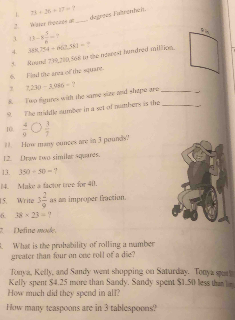 1 73+26+17= ? 
degrees Fahrenheit. 
2. Water freezes at_ 
3. 13-8 5/6 = ? 
4. 388,754+662,581= ? 
5. Round 739,210,568 to the nearest hundred million. 
6. Find the area of the square. 
7. 7,230-3,986= ? 
8. Two figures with the same size and shape are_ 
9. The middle number in a set of numbers is the_ 
、` 
10.  4/9   3/7 
11. How many ounces are in 3 pounds? 
12. Draw two similar squares. 
13. 350/ 50= ? 
14. Make a factor tree for 40. 
15. Write 3 2/9  as an improper fraction. 
6. 38* 23= ? 
7. Define mode. 
3. What is the probability of rolling a number 
greater than four on one roll of a die? 
Tonya, Kelly, and Sandy went shopping on Saturday. Tonya spen 
Kelly spent $4.25 more than Sandy. Sandy spent $1.50 less tha m 
How much did they spend in all? 
How many teaspoons are in 3 tablespoons?