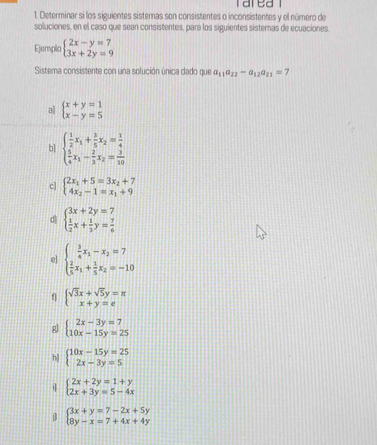 Determinar si los siguientes sistemas son consistentes o inconsistentes y el número de
soluciones, en el caso que sean consistentes, para los siguientes sistemas de ecuaciones.
Ejemplo beginarrayl 2x-y=7 3x+2y=9endarray.
Sistema consistente con una solución única dado que a_11a_22-a_12a_21=7
a) beginarrayl x+y=1 x-y=5endarray.
b] beginarrayl  1/2 x_1+ 3/5 x_2= 1/4   5/4 x_1- 2/3 x_2= 3/10 endarray.
c] beginarrayl 2x_1+5=3x_2+7 4x_2-1=x_1+9endarray.
d] beginarrayl 3x+2y=7  1/2 x+ 1/3 y= 7/6 endarray.
e] beginarrayl  3/4 x_1-x_2=7  2/5 x_1+ 1/5 x_2=-10endarray.
f] beginarrayl sqrt(3)x+sqrt(5)y=π  x+y=eendarray.
g] beginarrayl 2x-3y=7 10x-15y=25endarray.
h] beginarrayl 10x-15y=25 2x-3y=5endarray.
i] beginarrayl 2x+2y=1+y 2x+3y=5-4xendarray.
j beginarrayl 3x+y=7-2x+5y 8y-x=7+4x+4yendarray.