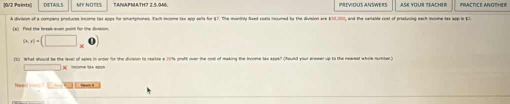 DETAILS MY NOTES TANAPMATH7 2.5.046. PREVIOUS ANSWERS ASK YOUR TEACHER PRACTICE ANOTHER 
A division of a company produces income tax apps for smartphones. Each income tax app sells for $7. The monthly fixed costs incurred by the division are $30,000, and the variable cost of producing each income tax app is $2. 
(a) Find the break-even point for the division.
(x,y)=(□ * 0)
(b) What should be the level of sales in order for the division to realize a 20% profit over the cost of making the income tax apps? (Round your answer up to the nearest whole number.)
□ * Income tax apps 
Need Help? __s- Watch II