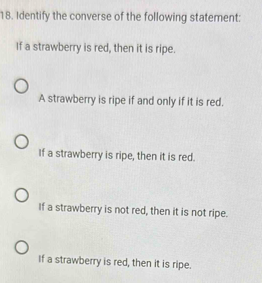 Identify the converse of the following statement:
If a strawberry is red, then it is ripe.
A strawberry is ripe if and only if it is red.
If a strawberry is ripe, then it is red.
If a strawberry is not red, then it is not ripe.
If a strawberry is red, then it is ripe.