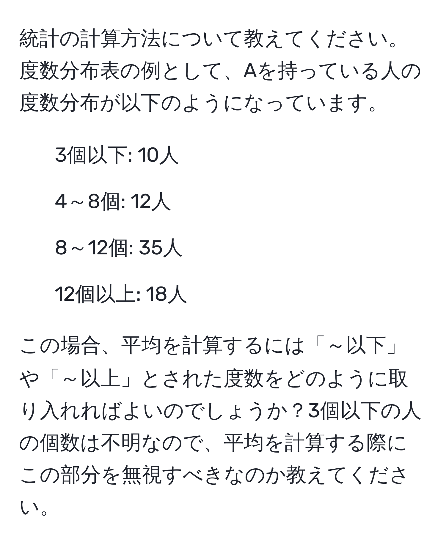 統計の計算方法について教えてください。度数分布表の例として、Aを持っている人の度数分布が以下のようになっています。

- 3個以下: 10人
- 4～8個: 12人
- 8～12個: 35人
- 12個以上: 18人

この場合、平均を計算するには「～以下」や「～以上」とされた度数をどのように取り入れればよいのでしょうか？3個以下の人の個数は不明なので、平均を計算する際にこの部分を無視すべきなのか教えてください。