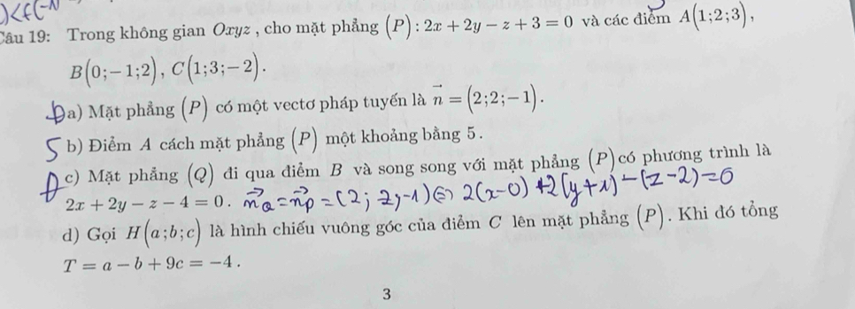 Trong không gian Oryz , cho mặt phẳng (P) : 2x+2y-z+3=0 và các điểm A(1;2;3),
B(0;-1;2), C(1;3;-2). 
9a) Mặt phẳng (P) có một vectơ pháp tuyển là vector n=(2;2;-1). 
b) Điểm A cách mặt phẳng (P) một khoảng bằng 5. 
c) Mặt phẳng (Q) đi qua điểm B và song song với mặt phẳng (P)có phương trình là
2x+2y-z-4=0. 
d) Gọi H(a;b;c) là hình chiếu vuông góc của điểm C lên mặt phẳng (P). Khi đó tổng
T=a-b+9c=-4. 
3