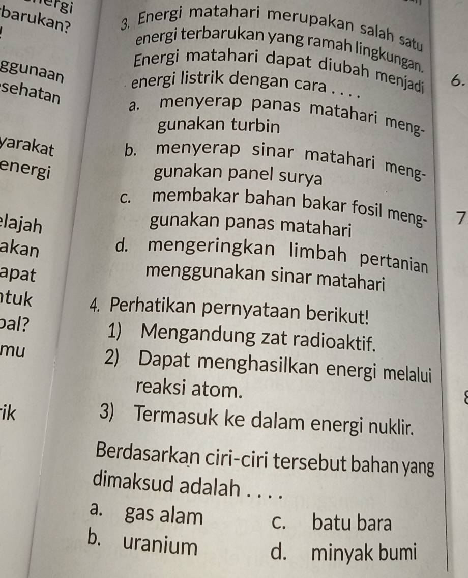 nergi
barukan? 3. Energi matahari merupakan salah satu
energi terbarukan yang ramah lingkungan.
Energi matahari dapat diubah menjad 6.
ggunaan
energi listrik dengan cara . . . .
sehatan
a. menyerap panas matahari meng-
gunakan turbin
yarakat
b. menyerap sinar matahari meng-
energi
gunakan panel surya
c. membakar bahan bakar fosil meng- 7
lajah gunakan panas matahari
akan
d. mengeringkan limbah pertanian
apat menggunakan sinar matahari
tuk 4. Perhatikan pernyataan berikut!
pal? 1) Mengandung zat radioaktif.
mu 2) Dapat menghasilkan energi melalui
reaksi atom.
ik
3) Termasuk ke dalam energi nuklir.
Berdasarkan ciri-ciri tersebut bahan yang
dimaksud adalah . . . .
a. gas alam c. batu bara
b. uranium
d. minyak bumi