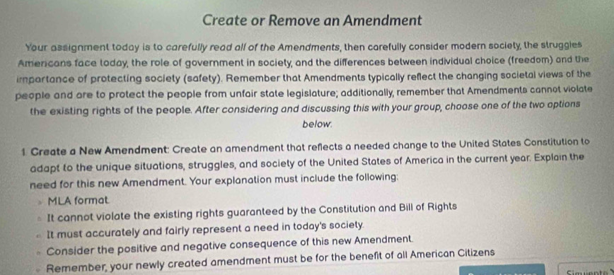 Create or Remove an Amendment 
Your assignment today is to carefully read all of the Amendments, then carefully consider modern society, the struggles 
Americans face taday, the role of government in society, and the differences between individual choice (freedom) and the 
impartance of protecting society (safety). Remember that Amendments typically reflect the changing societal views of the 
people and are to protect the people from unfair state legislature; additionally, remember that Amendments cannot violate 
the existing rights of the people. After considering and discussing this with your group, choose one of the two options 
below. 
1. Create a New Amendment: Create an amendment that reflects a needed change to the United States Constitution to 
adapt to the unique situations, struggles, and society of the United States of America in the current year. Explain the 
need for this new Amendment. Your explanation must include the following: 
MLA format 
It cannot violate the existing rights guaranteed by the Constitution and Bill of Rights 
It must accurately and fairly represent a need in today's society. 
Consider the positive and negative consequence of this new Amendment. 
Remember, your newly created amendment must be for the benefit of all American Citizens