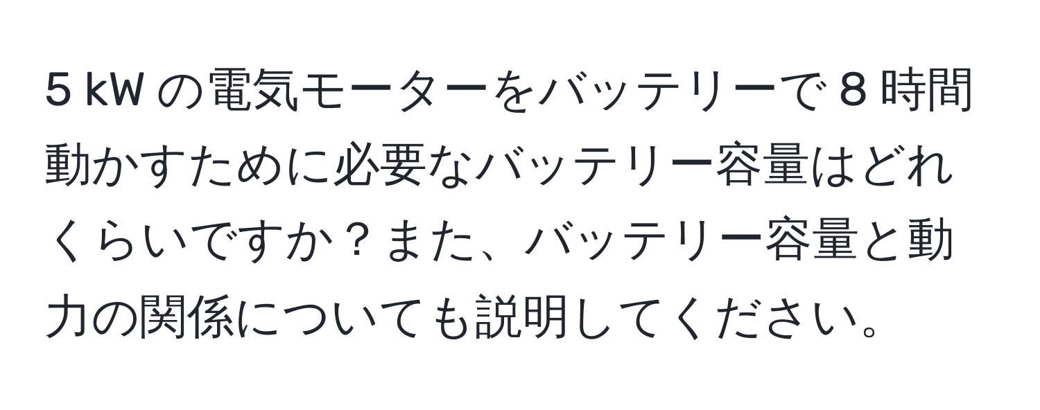 kW の電気モーターをバッテリーで 8 時間動かすために必要なバッテリー容量はどれくらいですか？また、バッテリー容量と動力の関係についても説明してください。