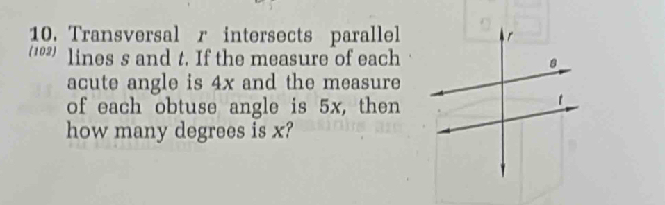 Transversal r intersects parallel 
(102) lines s and t. If the measure of each 
acute angle is 4x and the measure 
of each obtuse angle is 5x, then 
how many degrees is x?