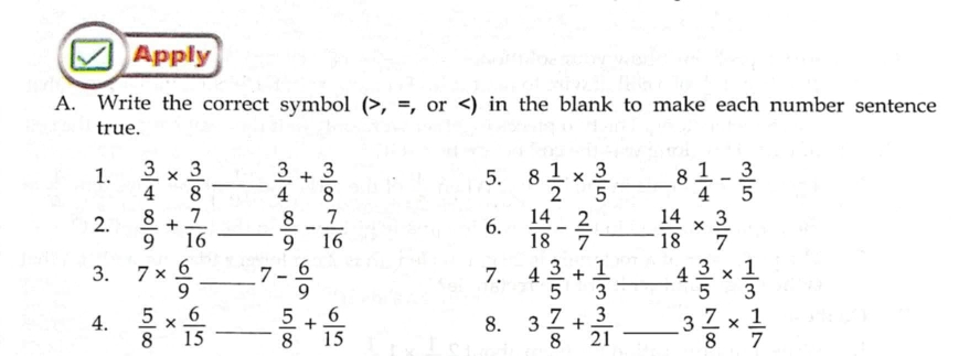 Apply 
A. Write the correct symbol (>,= , or  3/4 *  3/8  _  3/4 + 3/8  8 1/2 *  3/5  _ 8 1/4 - 3/5 
5. 
2.  8/9 + 7/16  _  8/9 - 7/16   14/18 - 2/7  _  14/18 *  3/7 
6. 
3. 7*  6/9  _ 7 - 6/9  4 3/5 + 1/3  4 3/5 *  1/3 
7. 
4.  5/8 *  6/15  _  5/8 + 6/15  3 7/8 + 3/21  _ 3 7/8 *  1/7 
8.