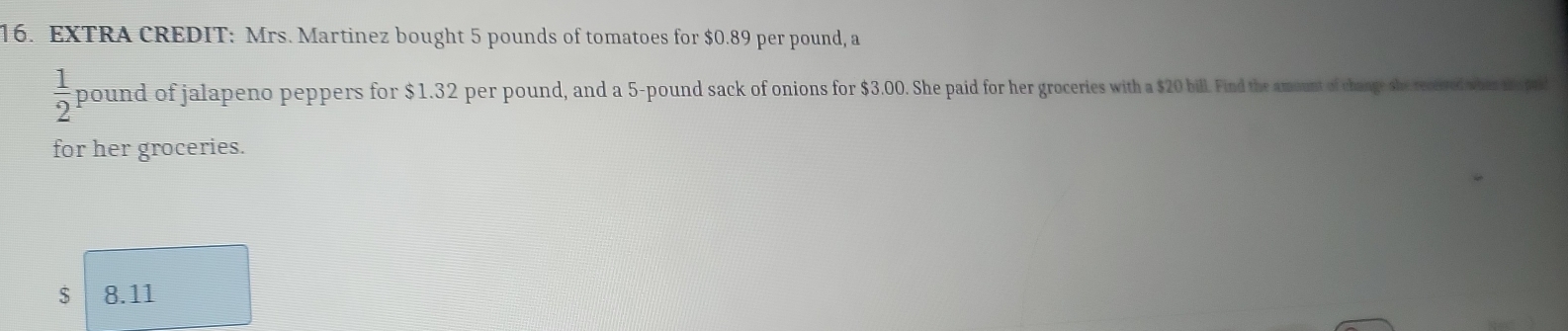 EXTRA CREDIT: Mrs. Martinez bought 5 pounds of tomatoes for $0.89 per pound, a
 1/2  pound of jalapeno peppers for $1.32 per pound, and a 5-pound sack of onions for $3.00. She paid for her groceries with a $20 bill. Find the amount of change she rectived whes taped 
for her groceries.
$ 8.11