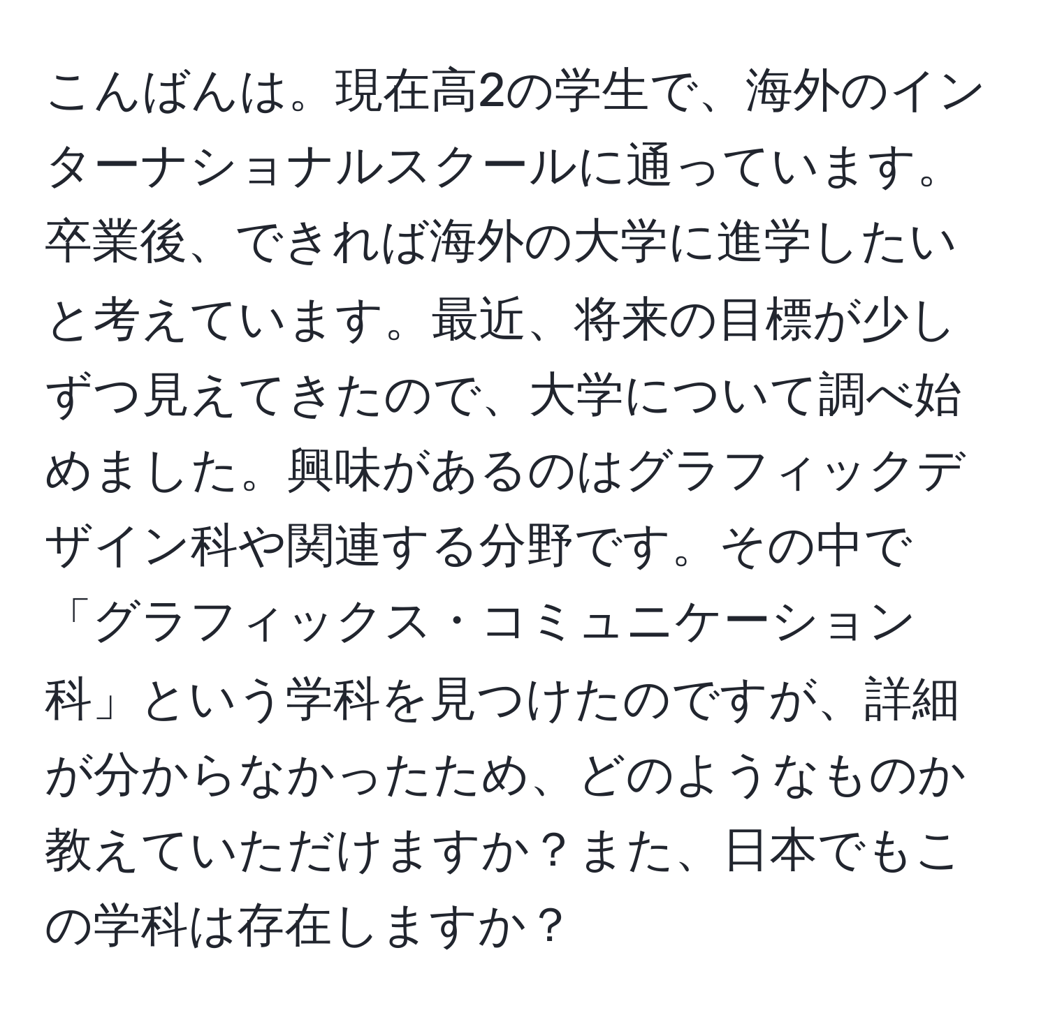 こんばんは。現在高2の学生で、海外のインターナショナルスクールに通っています。卒業後、できれば海外の大学に進学したいと考えています。最近、将来の目標が少しずつ見えてきたので、大学について調べ始めました。興味があるのはグラフィックデザイン科や関連する分野です。その中で「グラフィックス・コミュニケーション科」という学科を見つけたのですが、詳細が分からなかったため、どのようなものか教えていただけますか？また、日本でもこの学科は存在しますか？