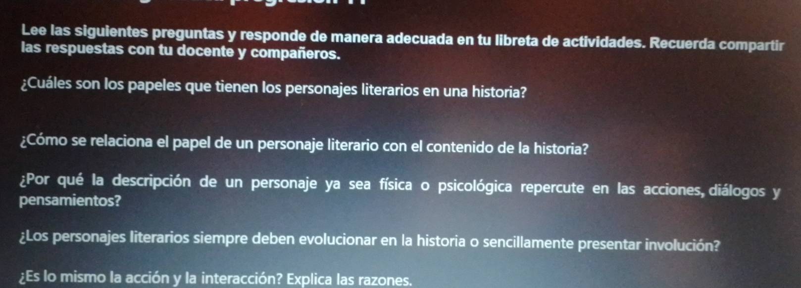 Lee las siguientes preguntas y responde de manera adecuada en tu libreta de actividades. Recuerda compartir 
las respuestas con tu docente y compañeros. 
¿Cuáles son los papeles que tienen los personajes literarios en una historia? 
¿Cómo se relaciona el papel de un personaje literario con el contenido de la historia? 
¿Por qué la descripción de un personaje ya sea física o psicológica repercute en las acciones, diálogos y 
pensamientos? 
¿Los personajes literarios siempre deben evolucionar en la historia o sencillamente presentar involución? 
¿Es lo mismo la acción y la interacción? Explica las razones.