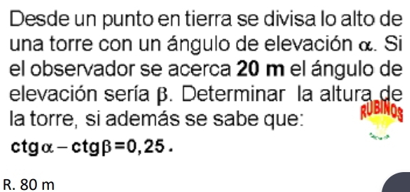 Desde un punto en tierra se divisa lo alto de
una torre con un ángulo de elevación &. Si
el observador se acerca 20 m el ángulo de
elevación sería β. Determinar la altura de

la torre, si además se sabe que:
ctg alpha -ctg beta =0,25.
R. 80 m