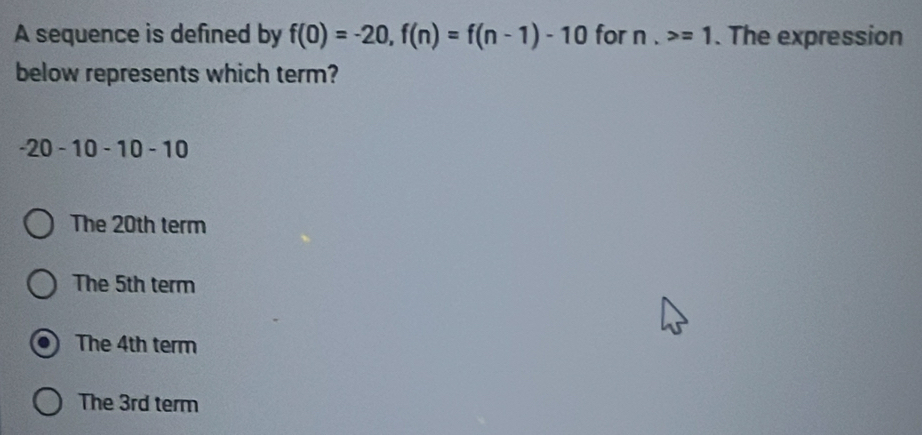 A sequence is defined by f(0)=-20, f(n)=f(n-1)-10 for n, =1. The expression
below represents which term?
-20 -10 -10 -10
The 20th term
The 5th term
The 4th term
The 3rd term