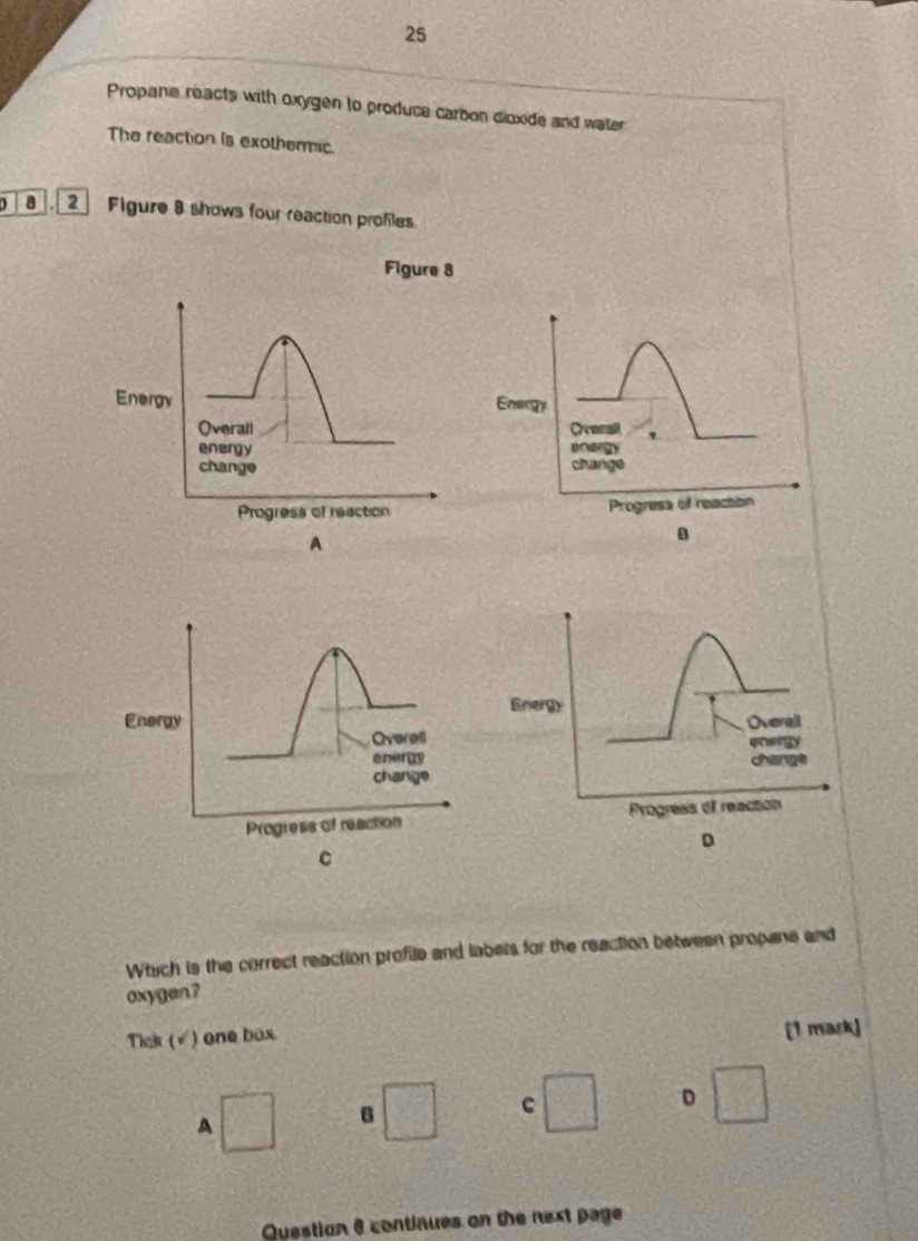 Propane reacts with oxygen to produce carbon dioxide and water 
The reaction is exothermic. 
2 Figure 8 shows four reaction profles 
Figure 8 
Energy 
Ovenall 
anargy 
change 
Progresa of reaction 
Energy 
Energy Overall 
Overel enrgy 
energy change 
change 
Progress of reaction Progreas of reaction 
D 
C 
Which is the correct reaction profile and labels for the reaction between propane and 
oxygen? 
Tick (√ ) one box [1 mask) 
D 
A 1° B 
c 
Question 6 continues on the next page