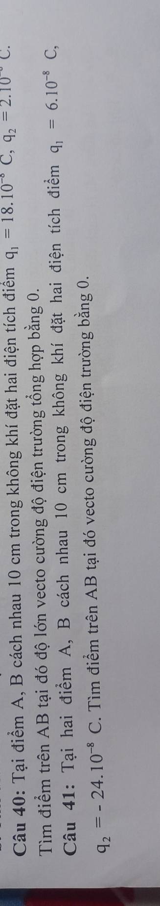 Tại điểm A, B cách nhau 10 cm trong không khí đặt hai điện tích điểm q_1=18.10^(-8)C, q_2=2.10°C. 
Tìm điểm trên AB tại đó độ lớn vecto cường độ điện trường tổng hợp bằng 0. 
Câu 41: Tại hai điểm A, B cách nhau 10 cm trong không khí đặt hai điện tích điểm q_1=6.10^(-8)C,
q_2=-24.10^(-8)C. Tìm điểm trên AB tại đó vecto cường độ điện trường bằng 0.