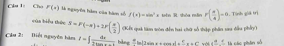 Cho F(x) là nguyên hàm của hàm số f(x)=sin^2xtrsin R thỏa mãn F( π /4 )=0. Tính giá trị 
của biểu thức S=F(-π )+2F( π /2 ) (Kết quả làm tròn đến hai chữ số thập phân sau dấu phầy) 
Câu 2: Biết nguyên hàm I=∈t  dx/2tan x+1  bằng frac aln |2sin x+cos x|+frac cx+C với (frac a,frac c là các phân số