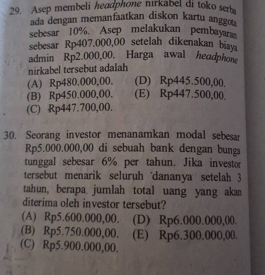 Asep membeli headphone nırkabel di toko serba
ada dengan memanfaatkan diskon kartu anggota
sebesar 10%. Asep melakukan pembayaran
sebesar Rp407.000,00 setelah dikenakan biaya
admin Rp2.000,00. Harga awal headphone
nirkabel tersebut adalah
(A) Rp480.000,00. (D) Rp445.500,00.
(B) Rp450.000,00. (E) Rp447.500,00.
(C) Rp447.700,00.
30. Seorang investor menanamkan modal sebesar
Rp5.000.000,00 di sebuah bank dengan bunga
tunggal sebesar 6% per tahun. Jika investor
tersebut menarik seluruh"dananya setelah 3
tahun, berapa jumlah total uang yang akan
diterima oleh investor tersebut?
(A) Rp5.600.000,00. (D) Rp6.000.000,00.
(B) Rp5.750.000,00. (E) Rp6.300.000,00.
(C) Rp5.900.000,00.