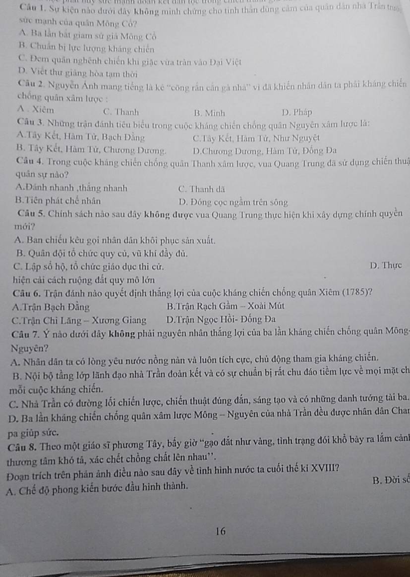 Sự kiện nào dưới đây không minh chứng cho tinh thần dùng cảm của quân dân nhà Trần tr
sức mạnh của quân Mông Cổ?
A. Ba lần bắt giam sử giả Mông Cổ
B. Chuẩn bị lực lượng khảng chiến
C. Đem quân nghênh chiến khi giặc vừa tràn vào Đại Việt
D. Việt thư giảng hòa tạm thời
Câu 2. Nguyễn Ảnh mang tiếng là kê ''công rắn cần gà nhà'' vì đã khiến nhân dân ta phải kháng chiến
chống quân xâm lược :
A . Xiêm C. Thanh B. Minh D. Pháp
Câu 3. Những trận đánh tiêu biểu trong cuộc kháng chiến chống quân Nguyên xâm lược là:
A.Tây Kết, Hàm Tử, Bạch Đằng C.Tây Kết, Hàm Tử, Như Nguyệt
B. Tây Kết, Hàm Tử, Chương Dương. D.Chương Dương, Hàm Tử, Đồng Đa
Câu 4. Trong cuộc kháng chiến chống quân Thanh xâm lược, vua Quang Trung đã sử dụng chiến thut
quân sự nào?
A.Đánh nhanh ,thắng nhanh C. Thanh dã
B.Tiên phát chế nhân D. Đóng cọc ngầm trên sông
Câu 5. Chính sách nào sau đây không được vua Quang Trung thực hiện khi xây dựng chính quyền
mới?
A. Ban chiếu kêu gọi nhân dân khôi phục sản xuất.
B. Quân đội tổ chức quy củ, vũ khí đầy đủ.
C. Lập sổ hộ, tổ chức giáo dục thi cử. D. Thực
hiện cải cách ruộng đắt quy mô lớn
Câu 6. Trận đánh nào quyết định thắng lợi của cuộc kháng chiến chống quân Xiêm (1785)?
A.Trận Bạch Đằng  B.Trận Rạch Gầm - Xoài Mút
C.Trận Chi Lăng - Xương Giang D.Trận Ngọc Hồi- Đống Đa
Câu 7. Ý nào dưới dây không phải nguyên nhân thắng lợi của ba lần kháng chiến chống quân Mông-
Nguyên?
A. Nhân dân ta có lòng yêu nước nồng nàn và luôn tích cực, chủ động tham gia kháng chiến.
B. Nội bộ tầng lớp lãnh đạo nhà Trần đoàn kết và có sự chuẩn bị rắt chu đáo tiềm lực về mọi mặt ch
mỗi cuộc kháng chiến.
C. Nhà Trần có dường lối chiến lược, chiến thuật đúng đắn, sáng tạo và có những danh tướng tài ba.
D. Ba lần kháng chiến chống quân xâm lược Mông - Nguyên của nhà Trần đều được nhân dân Chan
pa giủp sức.
Câu 8. Theo một giáo sĩ phương Tây, bấy giờ “gạo đắt như vàng, tình trạng đói khổ bày ra lắm cảnh
thương tâm khó tả, xác chết chồng chất lên nhau''.
Đoạn trích trên phản ảnh điều nào sau đây về tình hình nước ta cuối thế kỉ XVIII?
A. Chế độ phong kiến bước đầu hình thành. B. Đời số
16