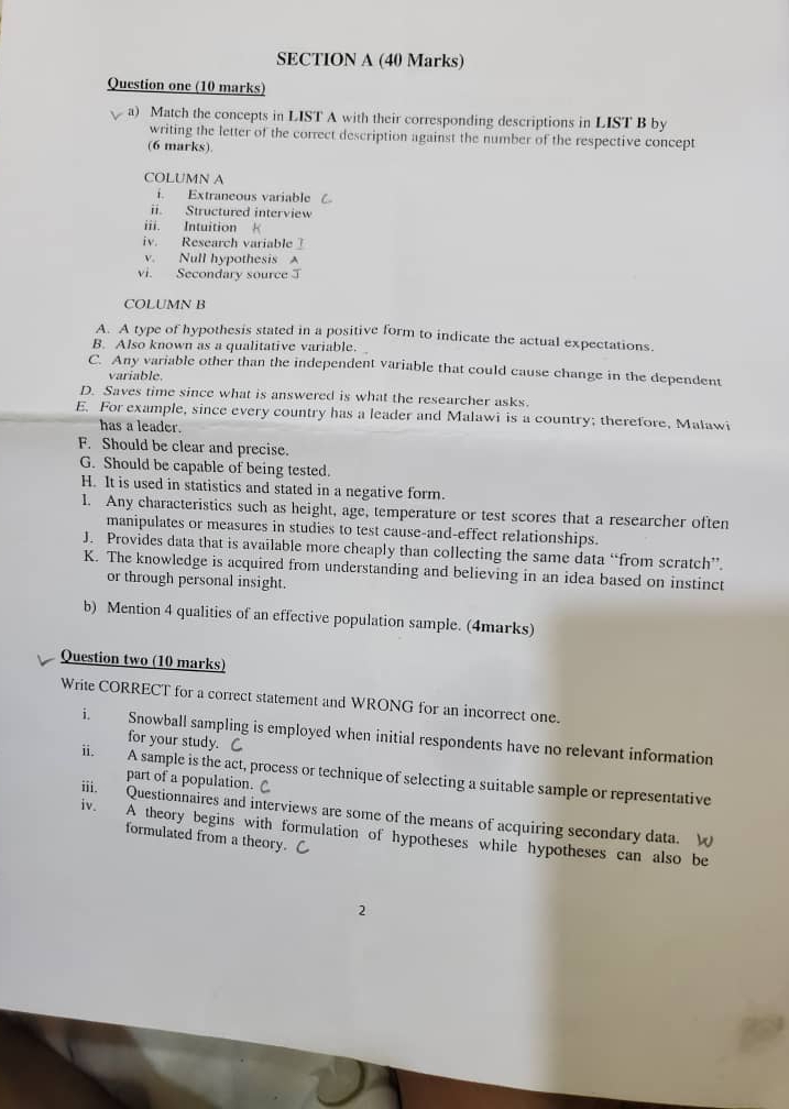 Question one (10 marks)
a) Match the concepts in LIST A with their corresponding descriptions in LIST B by
writing the letter of the correct description against the number of the respective concept
(6 marks)
COLUMN A
i. Extraneous variable (
ii. Structured interview
iii. Intuition
iv. Research variable 
v. Null hypothesis A
vi. Secondary source 
COLUMN B
A. A type of hypothesis stated in a positive form to indicate the actual expectations.
B. Also known as a qualitative variable.
C. Any variable other than the independent variable that could cause change in the dependent
variable.
D. Saves time since what is answered is what the researcher asks.
E. For example, since every country has a leader and Malawi is a country; therefore, Malawi
has a leader.
F. Should be clear and precise.
G. Should be capable of being tested.
H. It is used in statistics and stated in a negative form.
I. Any characteristics such as height, age, temperature or test scores that a researcher often
manipulates or measures in studies to test cause-and-effect relationships.
J. Provides data that is available more cheaply than collecting the same data “from scratch”.
K. The knowledge is acquired from understanding and believing in an idea based on instinct
or through personal insight.
b) Mention 4 qualities of an effective population sample. (4marks)
Question two (10 marks)
Write CORRECT for a correct statement and WRONG for an incorrect one.
i. Snowball sampling is employed when initial respondents have no relevant information
for your study.
ii. A sample is the act, process or technique of selecting a suitable sample or representative
part of a population. C
iv.
iii. Questionnaires and interviews are some of the means of acquiring secondary data. W
A theory begins with formulation of hypotheses while hypotheses can also be
formulated from a theory. C
2