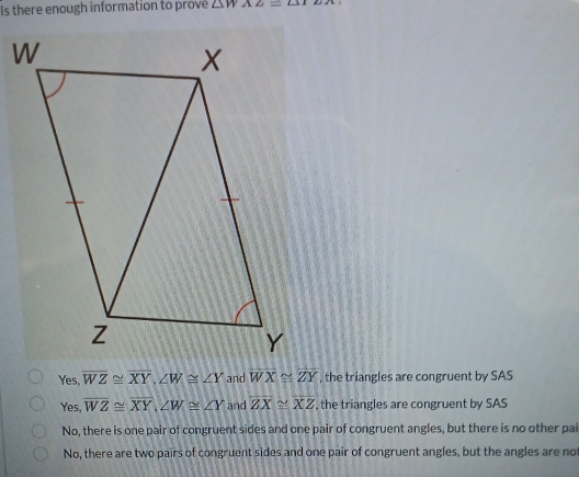 Is there enough information to prové △ WAZ=△ TEX
Yes, overline WZ≌ overline XY, ∠ W≌ ∠ Y and overline WX≌ overline ZY , the triangles are congruent by SAS
Yes, overline WZ≌ overline XY, ∠ W≌ ∠ Y and overline ZX≌ overline XZ , the triangles are congruent by SAS
No, there is one pair of congruent sides and one pair of congruent angles, but there is no other pai
No, there are two pairs of congruent sides and one pair of congruent angles, but the angles are no