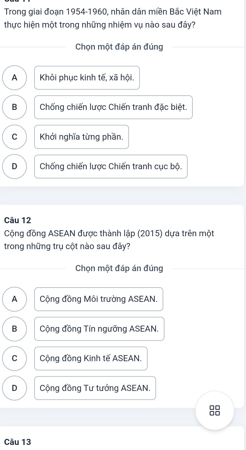 Trong giai đoạn 1954-1960, nhân dân miền Bắc Việt Nam
thực hiện một trong những nhiệm vụ nào sau đây?
Chọn một đáp án đúng
A Khôi phục kinh tế, xã hội.
B Chống chiến lược Chiến tranh đặc biệt.
C Khởi nghĩa từng phần.
D Chống chiến lược Chiến tranh cục bộ.
Câu 12
Cộng đồng ASEAN được thành lập (2015) dựa trên một
trong những trụ cột nào sau đây?
Chọn một đáp án đúng
A Cộng đồng Môi trường ASEAN.
B Cộng đồng Tín ngưỡng ASEAN.
C Cộng đồng Kinh tế ASEAN.
D Cộng đồng Tư tưởng ASEAN.
no
Câu 13