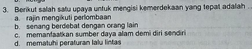 Berikut salah satu upaya untuk mengisi kemerdekaan yang tepat adalah .
a rajin mengikuti perlombaan
b. senang berdebat dengan orang lain
c. memanfaatkan sumber daya alam demi diri sendiri
d. mematuhi peraturan Ialu lintas