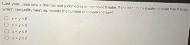 Last year, Jess saw x dramas and y comedies at the movie theater. If she went to the theater no more than 5 times
which inequality best represents the number of movies she saw?
x+y<8</tex>
x+y>8
x+y≤ 8
x+y≥ 8