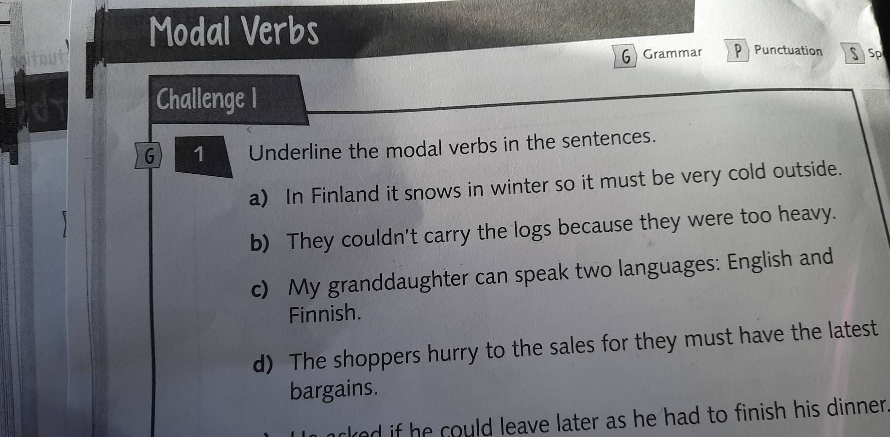 Modal Verbs 
G Grammar p Punctuation SSp 
Challenge I 
G 1 a Underline the modal verbs in the sentences. 
a) In Finland it snows in winter so it must be very cold outside. 
b) They couldn't carry the logs because they were too heavy. 
c) My granddaughter can speak two languages: English and 
Finnish. 
d) The shoppers hurry to the sales for they must have the latest 
bargains. 
cked if he could leave later as he had to finish his dinner .