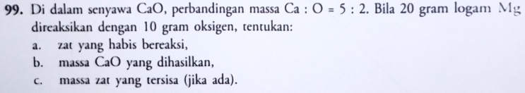 Di dalam senyawa CaO, perbandingan massa Ca : O=5:2. Bila 20 gram logamN.1_≌ 
direaksikan dengan 10 gram oksigen, tentukan: 
a. zat yang habis bereaksi, 
b. massa CaO yang dihasilkan, 
c. massa zat yang tersisa (jika ada).