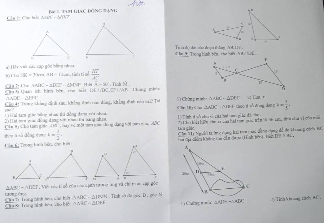 TAM GIÁC ĐÒNG đẠng
Câu 1: Cho biết △ ABC-△ HKT
Tính độ dài các đoạn thẳng AB,DF .
Câu 9: Trong hình bên, cho biết AB//DE.

a) Hãy viết các cập góc bằng nhau. 
b) Cho HK=30cm,AB=12cm , tính tỉ số  HT/AC 
Câu 2: Cho △ ABC-△ DEF-△ MNP. Biết hat A=50°. Tính M.
Câu 3: Quan sát hình bên, cho biết DE//BC,EF//AB. Chứng minh:
△ ADE-△ EFC
Câu 4: Trong khẳng định sau, khẳng định nào đúng, khẳng định nào sai? Tại 1) Chứng minh: △ ABC-△ DEC. 2)1 Timx.
sao? Câu 10: Cho △ ABC-△ DEF theo ti số dồng dạng k= 3/5 .
1) Hai tam giác bằng nhau thì đồng dạng với nhau.
2) Hai tam giác đồng dạng với nhau thì bằng nhau. 1) Tính tỉ số chu vi của hai tam giác đã cho.
Câu 5: Cho tam giác ABC , hãy về một tam giác đồng dạng với tam giác ABC 2) Cho biết hiệu chu vi của hai tam giác trên là 36 cm, tính chu vi của mỗi
tam giác.
theo ti số đồng dạng k= 1/2 .
Câu 11: Người ta ứng dụng hai tam giác đồng dạng để đo khoảng cách BC
Câu 6: Trong hình bên, cho biết: hai địa điểm không thể đến được (Hình bên). Biết DEparallel BC.
△ ABC-△ DEF. Viết các tỉ số của các cạnh tương ứng và chỉ ra ác cặp góc
tương ứng.
Câu 7: Trong hình bên, cho biết △ ABC-△ DMN. Tinh số đo góc D, góc N
Câu 8: Trong hình bên, cho biết △ ABC-△ DEF. 1) Chứng minh: △ ADEsim △ ABC. 2) Tính khoảng cách BC .