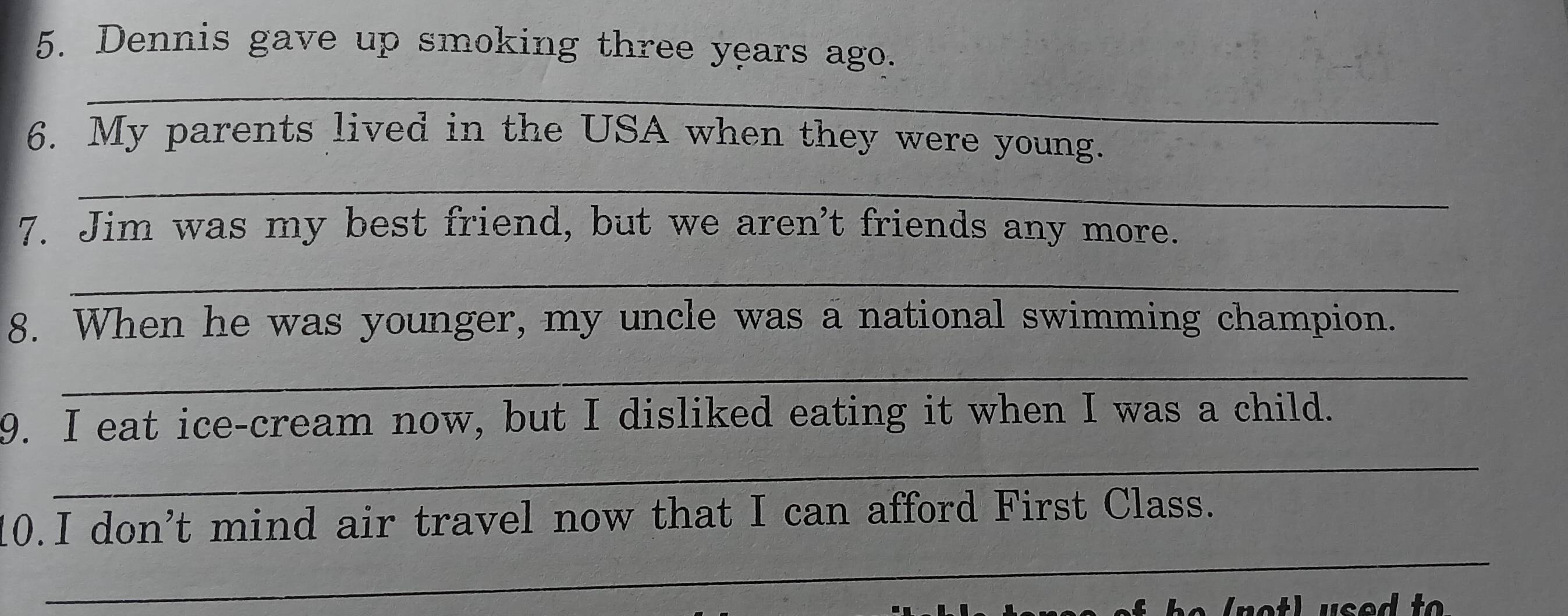 Dennis gave up smoking three years ago. 
_ 
6. My parents lived in the USA when they were young. 
_ 
7. Jim was my best friend, but we aren't friends any more. 
_ 
8. When he was younger, my uncle was a national swimming champion. 
_ 
9. I eat ice-cream now, but I disliked eating it when I was a child. 
_ 
_ 
10.I don’t mind air travel now that I can afford First Class.