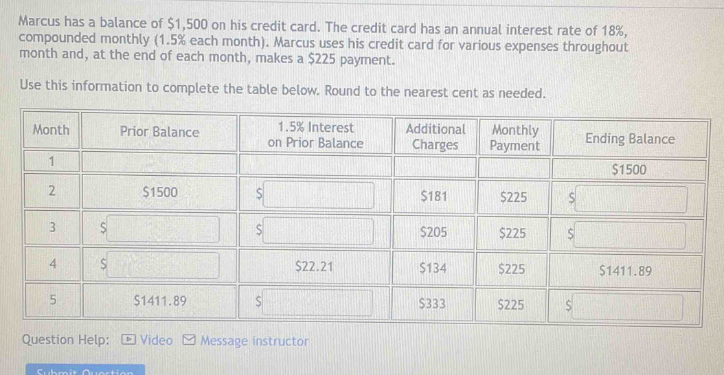 Marcus has a balance of $1,500 on his credit card. The credit card has an annual interest rate of 18%, 
compounded monthly (1.5% each month). Marcus uses his credit card for various expenses throughout 
month and, at the end of each month, makes a $225 payment. 
Use this information to complete the table below. Round to the nearest cent as needed. 
Question Help: Video Message instructor