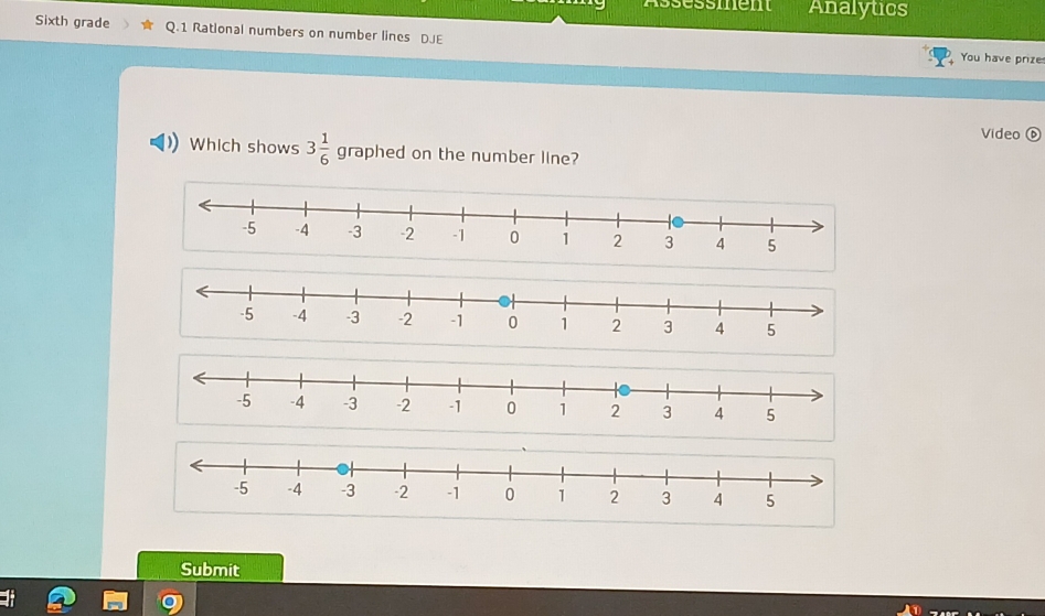 Assèssment Analytics 
Sixth grade Q.1 Rational numbers on number lines DJE You have prize 
Video 
Which shows 3 1/6  graphed on the number line? 
Submit