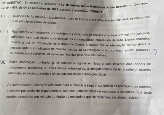 32° QUESTÃO - Em relação ao previsto na Lei de Introdução às Normas do Direito Brasileiro ~ Decreto
Lei n° 4, 657, de 04 de setembro de 1942, assinale a alternativa CORRETA
A. ( ) Quando a lei for omissa, o juiz decidirá o caso de acordo com a interpretação extensiva, os costumes
e os princípios gerais de direito.
8. ( ) Nas esferas administrativa, controladora e judicial, não se decidirá com base em valores jurídicos
abstratos sem que sejam consideradas as consequências práticas da decisão. Dessa maneira,
dispõe a Lei de Introdução às Normas do Direito Brasileiro que a adequação demonstrará a
necessidade e a motivação da medida imposta ou da validação de ato, contrato, ajuste, processo
ou norma administrativa, inclusive em face das possíveis alternativas.
Salvo disposição contrária, a lei começa a vigorar em todo o país noventa dias depois de
oficialmente publicada, e, nos Estados estrangeiros, a obrigatoriedade da lei brasileira, quando
admitida, se inicia quarenta e cinco dias depois de publicação oficial.
) As autoridades públicas devem atuar para aumentar a segurança jurídica na aplicação das normas,
inclusive por meio de regulamentos, súmulas administrativas e respostas a consultas, que terão
caráter vinculante em relação ao órgão ou entidade a que se destinam, até ulterior revisão.