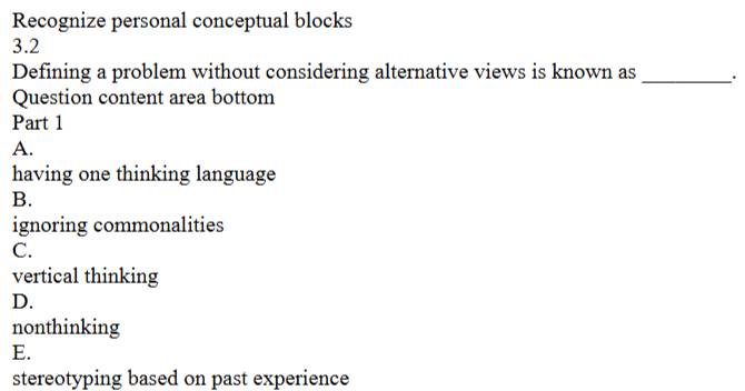 Recognize personal conceptual blocks
3.2
Defining a problem without considering alternative views is known as _.
Question content area bottom
Part 1
A.
having one thinking language
B.
ignoring commonalities
C.
vertical thinking
D.
nonthinking
E.
stereotyping based on past experience