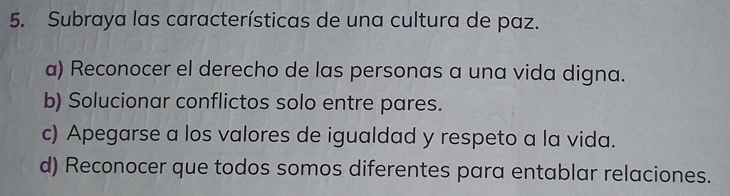 Subraya las características de una cultura de paz.
a) Reconocer el derecho de las personas a una vida digna.
b) Solucionar conflictos solo entre pares.
c) Apegarse a los valores de igualdad y respeto a la vida.
d) Reconocer que todos somos diferentes para entablar relaciones.