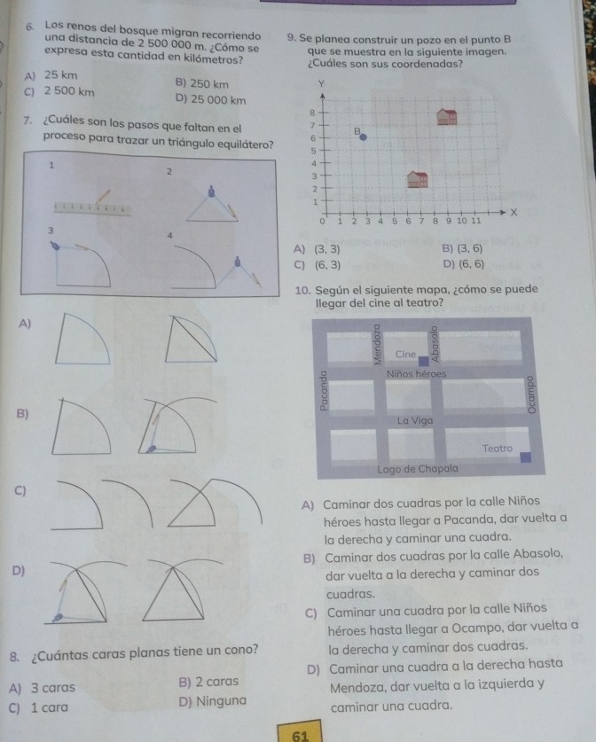 Los renos del bosque migran recorriendo 9. Se planea construir un pozo en el punto B
una distancia de 2 500 000 m. ¿Cómo se
que se muestra en la siquiente imagen.
expresa esta cantidad en kilómetros? ¿Cuáles son sus coordenadas?
A) 25 km B) 250 km
C) 2 500 km D) 25 000 km
7. ¿Cuáles son los pasos que faltan en el 
proceso para trazar un triángulo equilátero?
1
2
3
4
A) (3,3) B) (3,6)
C) (6,3) D) (6,6)
10. Según el siguiente mapa, ¿cómo se puede
llegar del cine al teatro?
A)
g
2 Cine
5 Niños héroes
B) La Viga
Teatro
Lago de Chapala
C
A) Caminar dos cuadras por la calle Niños
héroes hasta llegar a Pacanda, dar vuelta a
la derecha y caminar una cuadra.
B) Caminar dos cuadras por la calle Abasolo,
D
dar vuelta a la derecha y caminar dos
cuadras.
C) Caminar una cuadra por la calle Niños
héroes hasta llegar a Ocampo, dar vuelta a
8. ¿Cuántas caras planas tiene un cono? la derecha y caminar dos cuadras.
D) Caminar una cuadra a la derecha hasta
A) 3 caras B) 2 caras Mendoza, dar vuelta a la izquierda y
C) 1 cara D) Ninguna caminar una cuadra.
61