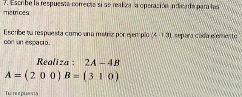 Escribe la respuesta correcta si se realiza la operación indicada para las 
matrices: 
Escribe tu respuesta como una matriz por ejemplo (4-13) , separa cada elemento 
con un espacio. 
Realiza : 2A-4B
A=(200)B=(310)
Tu respuesta