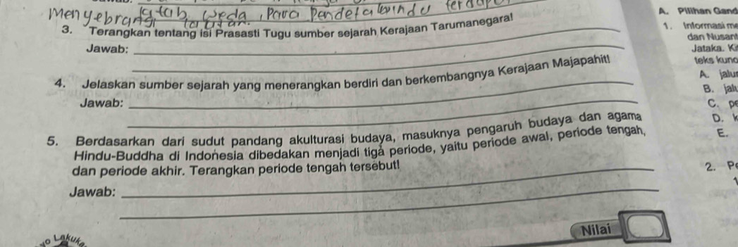 Pilihan Gand 
3. Terangkan tentang isi Prasasti Tugu sumber sejarah Kerajaan Tarumanegara! 1. Informasi m 
_ 
dan Nusan 
Jawab: Jataka. Ki 
_ 
4. Jelaskan sumber sejarah yang menerangkan berdiri dan berkembangnya Kerajaan Majapahit! 
teks kun 
A. jalu 
_ 
B. jah 
Jawab: C. pe 
5. Berdasarkan dari sudut pandang akulturasi budaya, masuknya pengaruh budaya dan agama D. k 
Hindu-Buddha di Indonesia dibedakan menjadi tiga periode, yaitu periode awal, periode tengah. E. 
dan periode akhir. Terangkan periode tengah tersebut! 
_ 
Jawab: _2. P 
Nilai