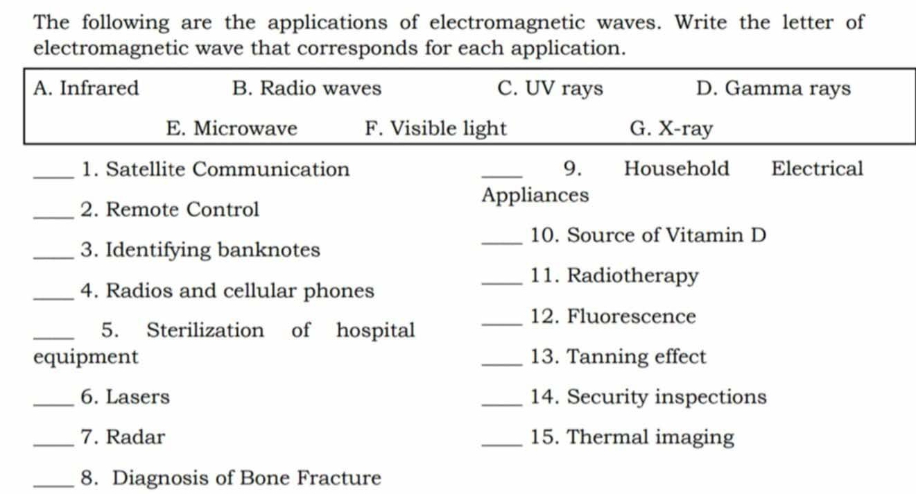 The following are the applications of electromagnetic waves. Write the letter of
electromagnetic wave that corresponds for each application.
A. Infrared B. Radio waves C. UV rays D. Gamma rays
E. Microwave F. Visible light G. X-ray
_1. Satellite Communication _9. Household Electrical
_2. Remote Control
Appliances
_10. Source of Vitamin D
_3. Identifying banknotes
_11. Radiotherapy
_4. Radios and cellular phones
_12. Fluorescence
_5. Sterilization of hospital
equipment _13. Tanning effect
_6. Lasers _14. Security inspections
_7. Radar _15. Thermal imaging
_8. Diagnosis of Bone Fracture