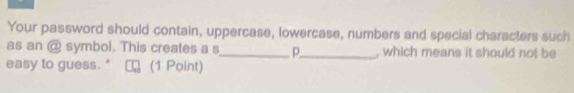 Your password should contain, uppercase, lowercase, numbers and special characters such 
as an @ symbol. This creates a s_ p_ , which means it should not be 
easy to guess. " (1 Point)