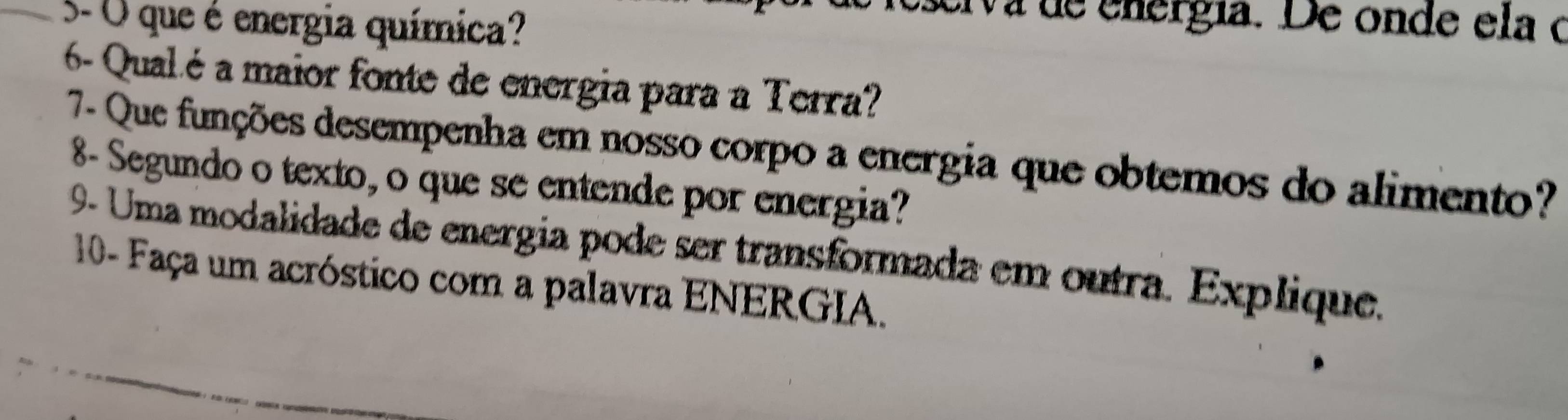 5- O que é energia química? 
esciva de energía. De onde ela o 
6- Qual.é a maior fonte de energia para a Terra? 
7- Que funções desempenha em nosso corpo a energia que obtemos do alimento? 
8- Segundo o texto, o que se entende por energia? 
9- Uma modalidade de energia pode ser transformada em outra. Explique. 
10- Faça um acróstico com a palavra ENERGIA.