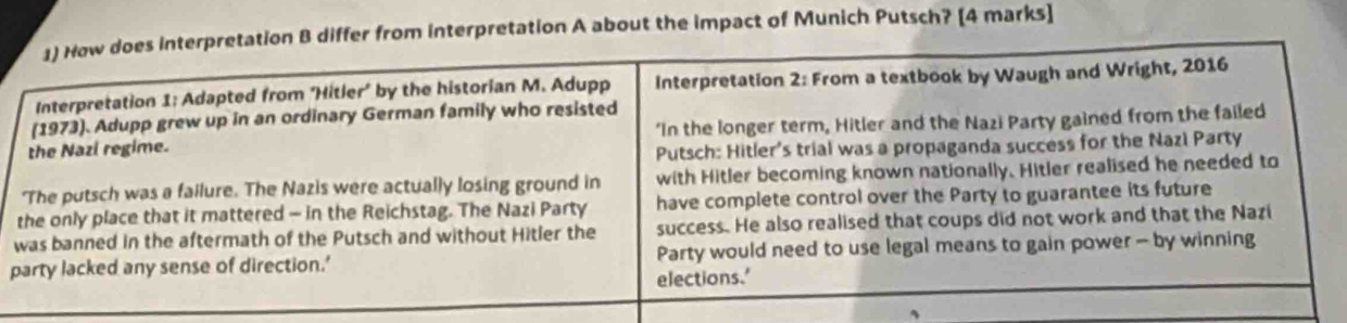 How does interpretation B differ from interpretation A about the impact of Munich Putsch? [4 marks] 
Interpretation 1; Adapted from ‘Hitler’ by the historian M. Adupp Interpretation 2: From a textbook by Waugh and Wright, 2016 
(1973). Adupp grew up in an ordinary German family who resisted 
the Nazi regime. 'In the longer term, Hitler and the Nazi Party gained from the failed 
Putsch: Hitler's trial was a propaganda success for the Nazi Party 
'The putsch was a failure. The Nazis were actually losing ground in with Hitler becoming known nationally. Hitler realised he needed to 
the only place that it mattered - in the Reichstag. The Nazi Party have complete control over the Party to guarantee its future 
was banned in the aftermath of the Putsch and without Hitler the success. He also realised that coups did not work and that the Nazi 
party lacked any sense of direction.' Party would need to use legal means to gain power - by winning 
elections.'