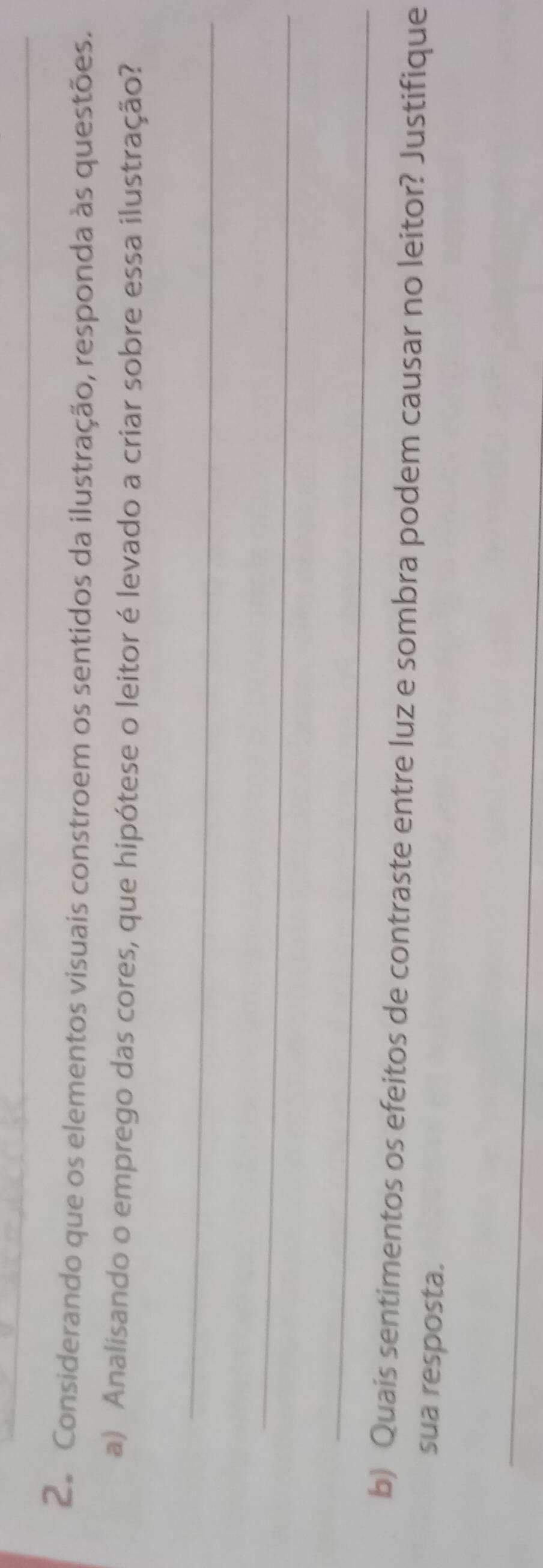 Considerando que os elementos visuais constroem os sentidos da ilustração, responda às questões. 
a) Analisando o emprego das cores, que hipótese o leitor é levado a criar sobre essa ilustração? 
_ 
_ 
_ 
b) Quais sentimentos os efeitos de contraste entre luz e sombra podem causar no leitor? Justifique 
sua resposta. 
_