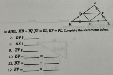 In △ JKL, overline KD=overline DJ, overline JE=overline EL, overline KF=overline FL. Complete the statements below. 
7. overline DFparallel _ 
8. overline DE|| _ 
9. overline EFparallel _ 
10. overline DF= _ =_ 
11. overline DE= _ =_ 
12. overline EF= _ =_