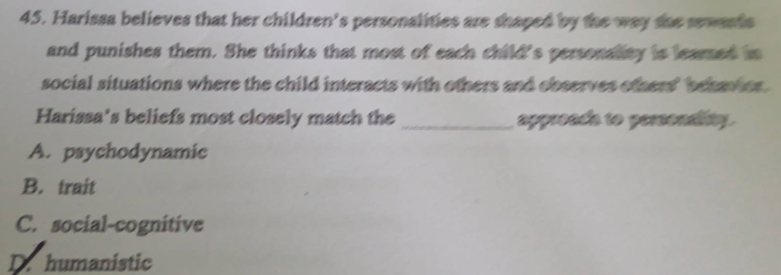 Harissa believes that her children's personalities are shaped by the way she sewards
and punishes them. She thinks that most of each child's personality is leamed in
social situations where the child interacts with others and observes others' behavier.
Harissa’s beliefs most closely match the _appreads to persondity .
A. psychodynamic
B. trait
C. social-cognitive
D. humanistic